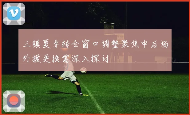三镇夏季转会窗口调整聚焦中后场外援更换需深入探讨