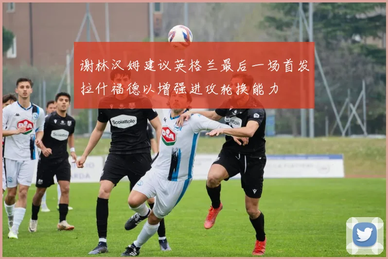 谢林汉姆建议英格兰最后一场首发拉什福德以增强进攻轮换能力