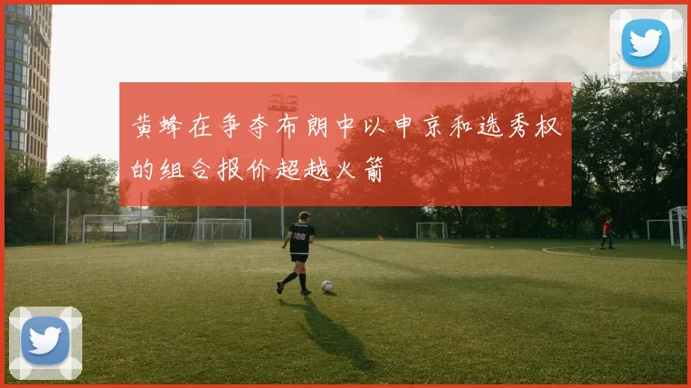 黄蜂在争夺布朗中以申京和选秀权的组合报价超越火箭