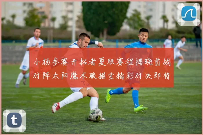 小杨参赛开拓者夏联赛程揭晓首战对阵太阳魔术狼掘金精彩对决即将开启