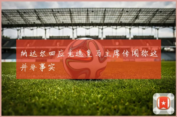 纳达尔回应竞选皇马主席传闻称这并非事实