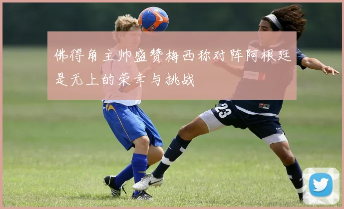 佛得角主帅盛赞梅西称对阵阿根廷是无上的荣幸与挑战