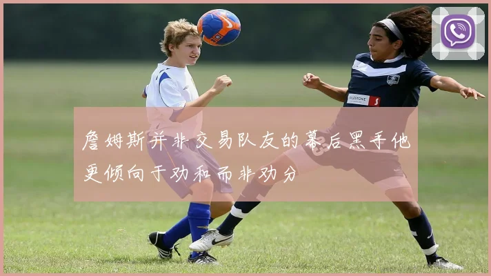 詹姆斯并非交易队友的幕后黑手他更倾向于劝和而非劝分