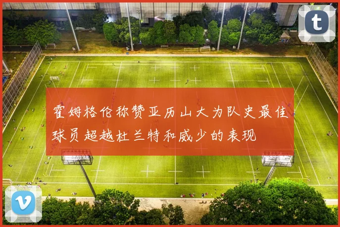 霍姆格伦称赞亚历山大为队史最佳球员超越杜兰特和威少的表现