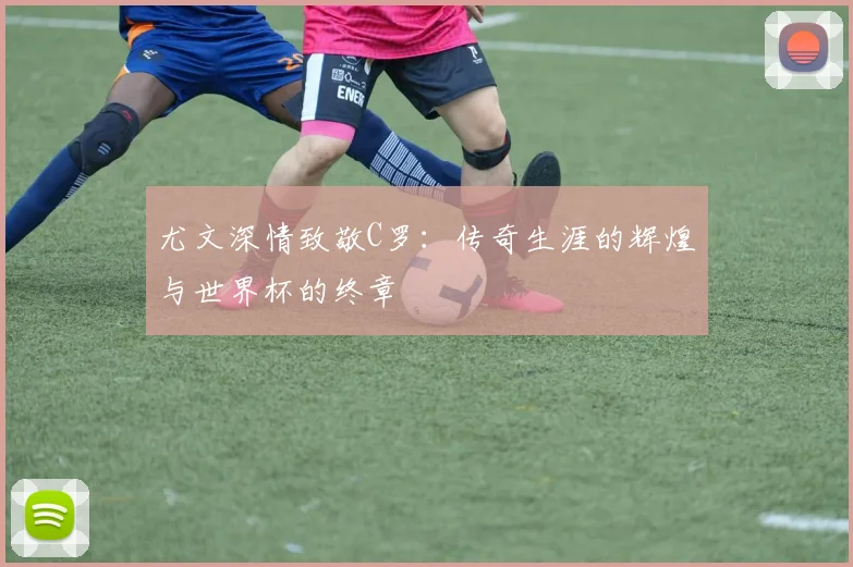 尤文深情致敬C罗：传奇生涯的辉煌与世界杯的终章