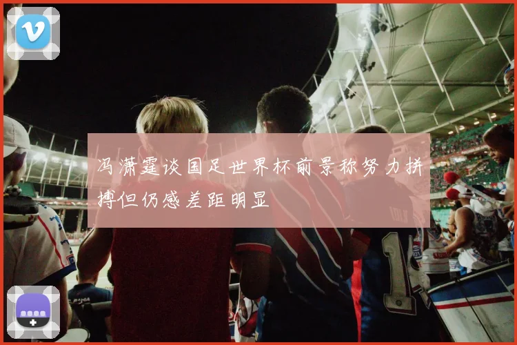 冯潇霆谈国足世界杯前景称努力拼搏但仍感差距明显