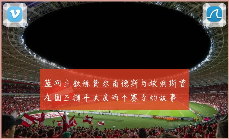 篮网主教练费尔南德斯与埃利斯曾在国王携手共度两个赛季的故事