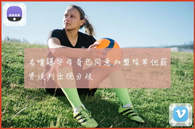 名嘴曝字母哥已同意加盟绿军但薪资谈判出现分歧