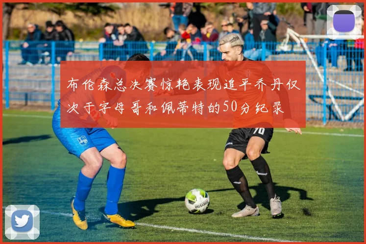布伦森总决赛惊艳表现追平乔丹仅次于字母哥和佩蒂特的50分纪录