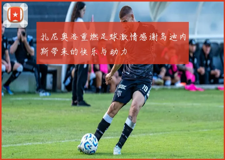 扎尼奥洛重燃足球激情感谢乌迪内斯带来的快乐与动力