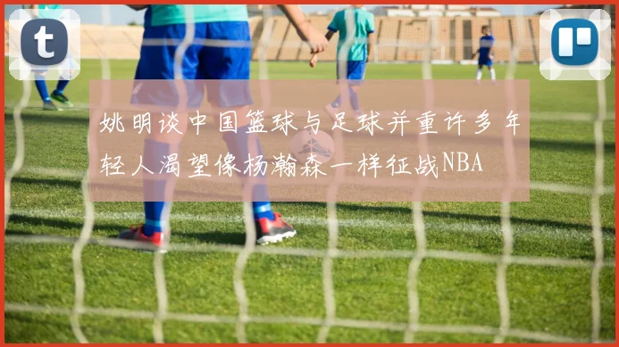 姚明谈中国篮球与足球并重许多年轻人渴望像杨瀚森一样征战NBA